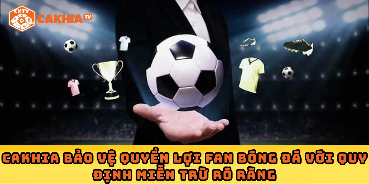 Cakhia bảo vệ quyền lợi fan bóng đá với quy định miễn trừ rõ ràng