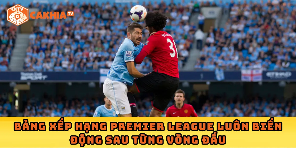 Bảng xếp hạng Premier League luôn biến động sau từng vòng đấu